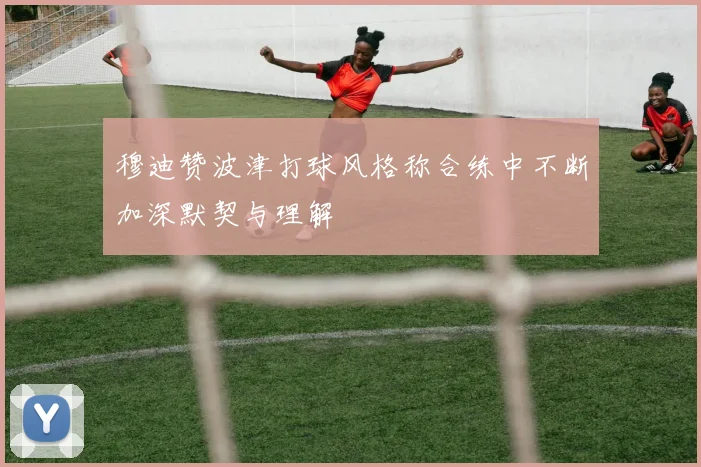 穆迪赞波津打球风格称合练中不断加深默契与理解