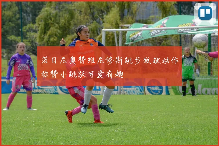 若日尼奥赞维尼修斯跳步致敬动作称赞小跳跃可爱有趣