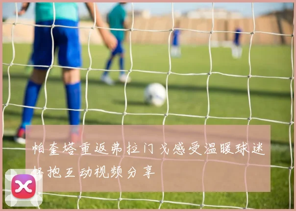 帕奎塔重返弗拉门戈感受温暖球迷怀抱互动视频分享
