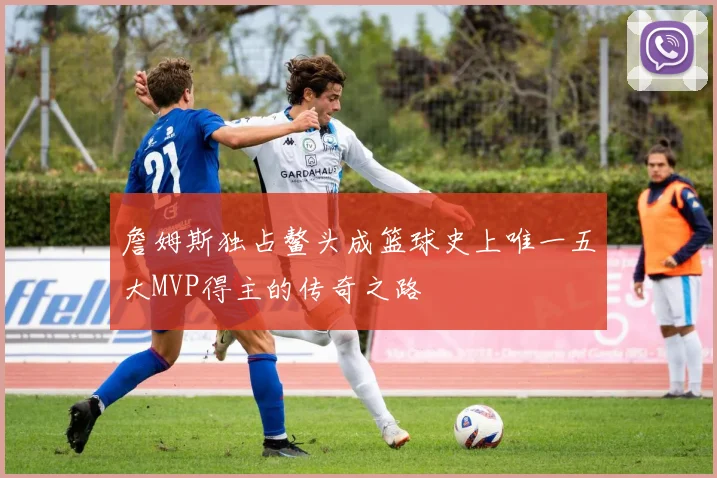 詹姆斯独占鳌头成篮球史上唯一五大MVP得主的传奇之路