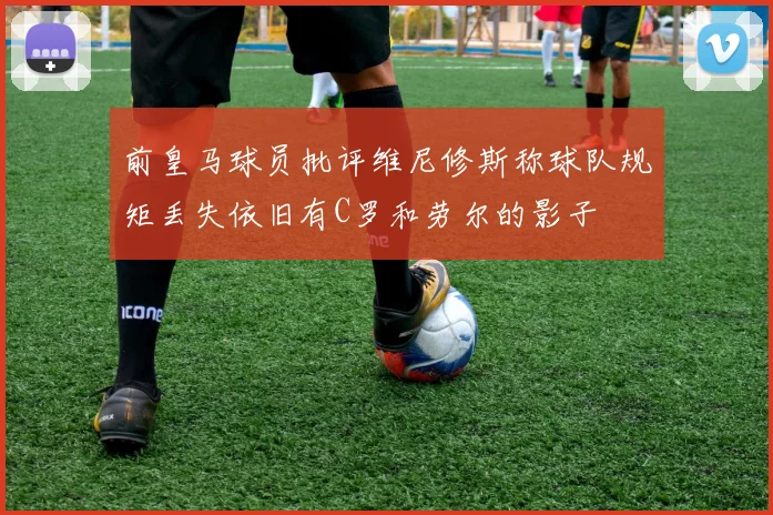 前皇马球员批评维尼修斯称球队规矩丢失依旧有C罗和劳尔的影子