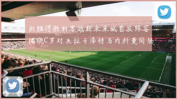 利雅得胜利客战新未来城首发阵容揭晓C罗对决拉卡泽特马内科曼同场竞技