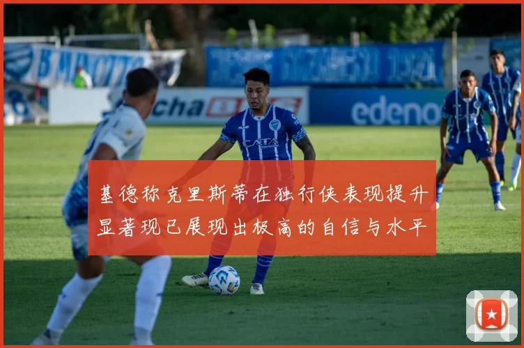 基德称克里斯蒂在独行侠表现提升显著现已展现出极高的自信与水平