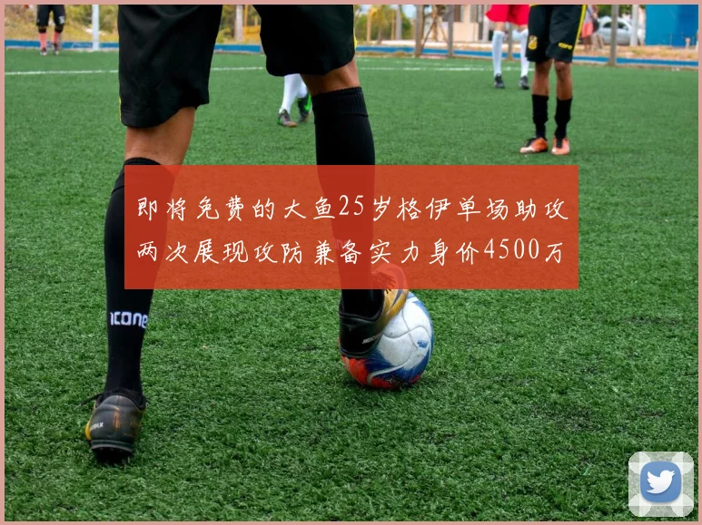 即将免费的大鱼25岁格伊单场助攻两次展现攻防兼备实力身价4500万