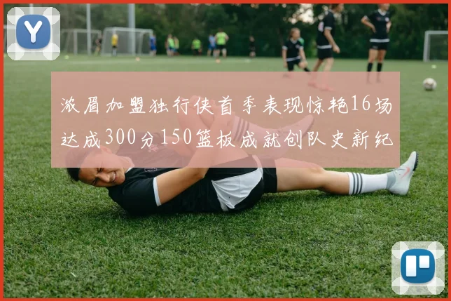 浓眉加盟独行侠首季表现惊艳16场达成300分150篮板成就创队史新纪录