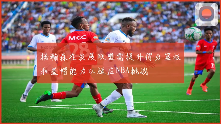 杨瀚森在发展联盟需提升得分篮板和盖帽能力以适应NBA挑战