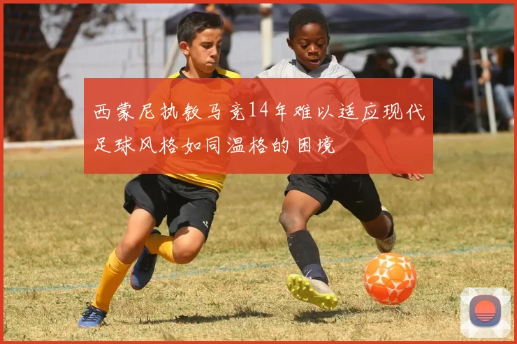 西蒙尼执教马竞14年难以适应现代足球风格如同温格的困境