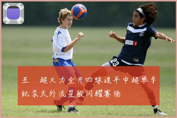 王燊超火力全开四球追平中超单季纪录天外流星般闪耀赛场