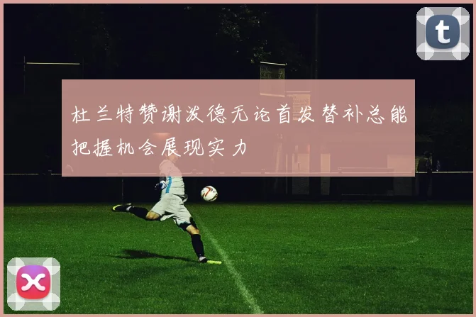 杜兰特赞谢泼德无论首发替补总能把握机会展现实力