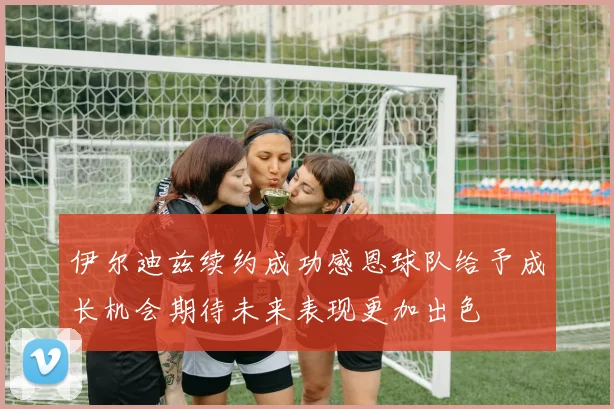 伊尔迪兹续约成功感恩球队给予成长机会期待未来表现更加出色