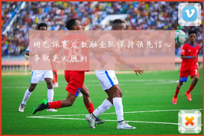 姆巴佩赛后激励全队保持领先信心争取更大胜利