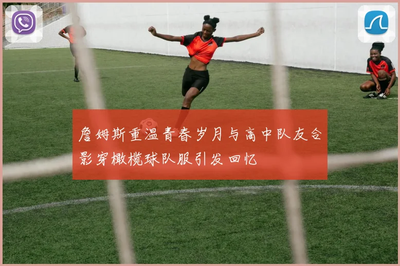 詹姆斯重温青春岁月与高中队友合影穿橄榄球队服引发回忆