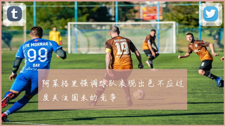 阿莱格里强调球队表现出色不应过度关注国米的竞争
