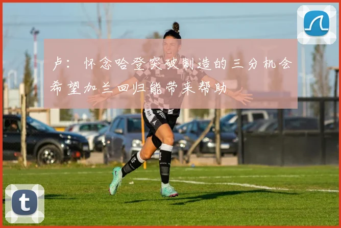 卢：怀念哈登突破制造的三分机会希望加兰回归能带来帮助