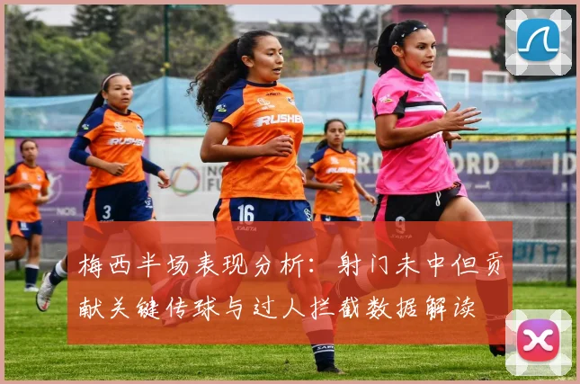 梅西半场表现分析：射门未中但贡献关键传球与过人拦截数据解读