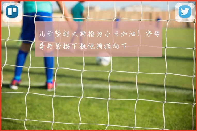 儿子竖起大拇指为小卡加油！字母哥赶紧按下教他拇指向下