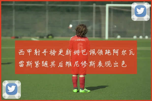 西甲射手榜更新姆巴佩领跑阿尔瓦雷斯紧随其后维尼修斯表现出色