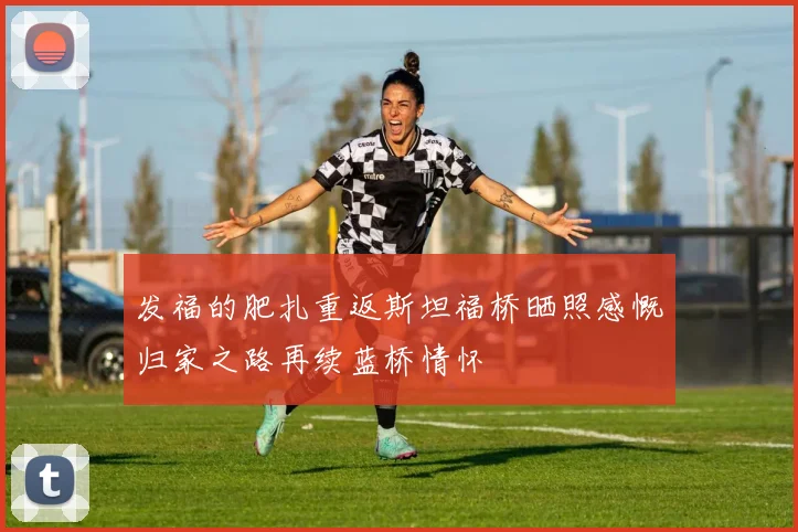 发福的肥扎重返斯坦福桥晒照感慨归家之路再续蓝桥情怀