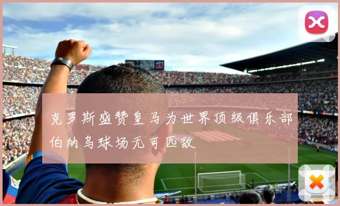 克罗斯盛赞皇马为世界顶级俱乐部伯纳乌球场无可匹敌