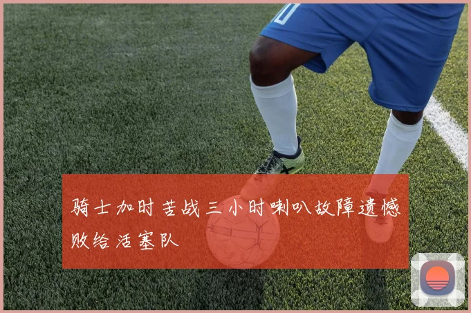 骑士加时苦战三小时喇叭故障遗憾败给活塞队