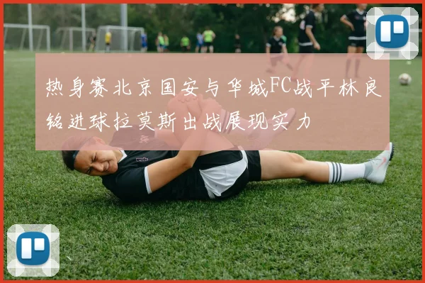 热身赛北京国安与华城FC战平林良铭进球拉莫斯出战展现实力