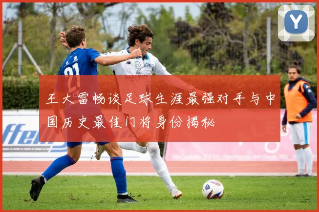 王大雷畅谈足球生涯最强对手与中国历史最佳门将身份揭秘