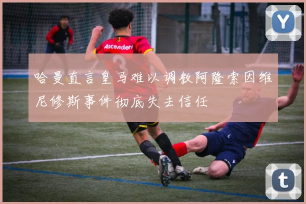 哈曼直言皇马难以调教阿隆索因维尼修斯事件彻底失去信任