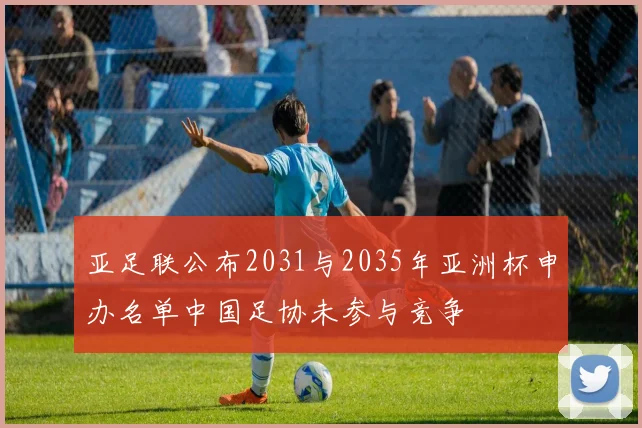 亚足联公布2031与2035年亚洲杯申办名单中国足协未参与竞争
