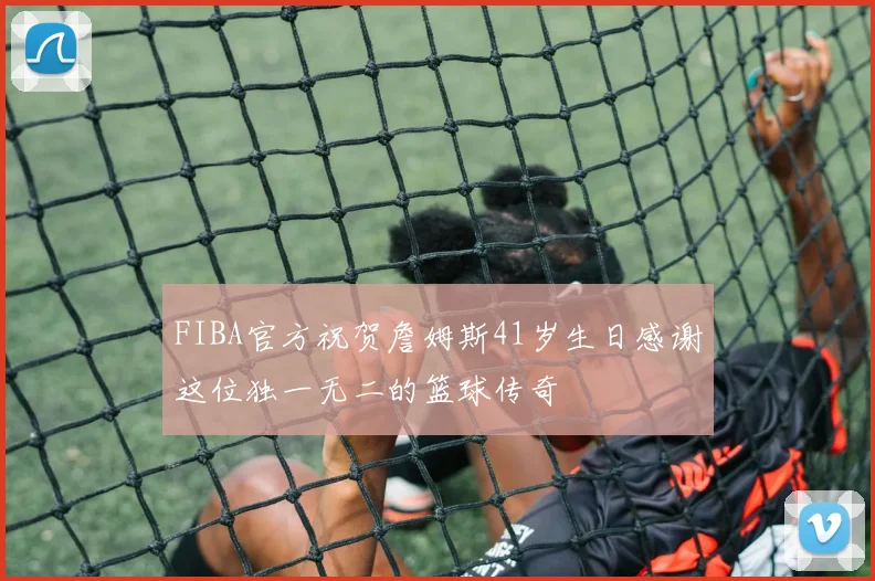 FIBA官方祝贺詹姆斯41岁生日感谢这位独一无二的篮球传奇