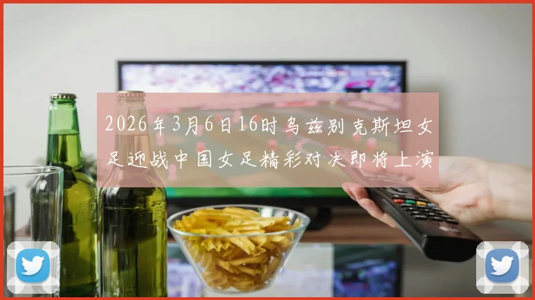 2026年3月6日16时乌兹别克斯坦女足迎战中国女足精彩对决即将上演