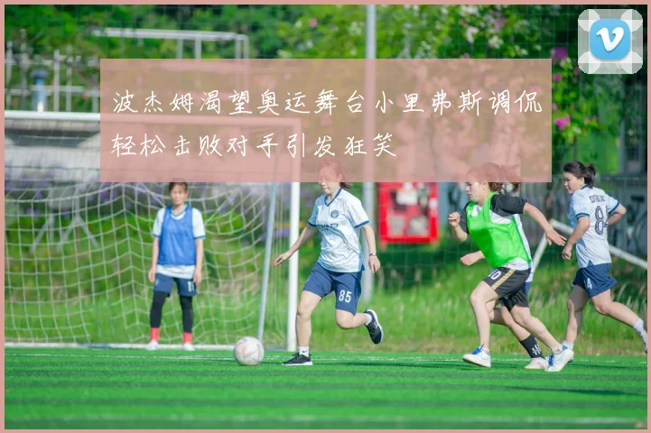 波杰姆渴望奥运舞台小里弗斯调侃轻松击败对手引发狂笑