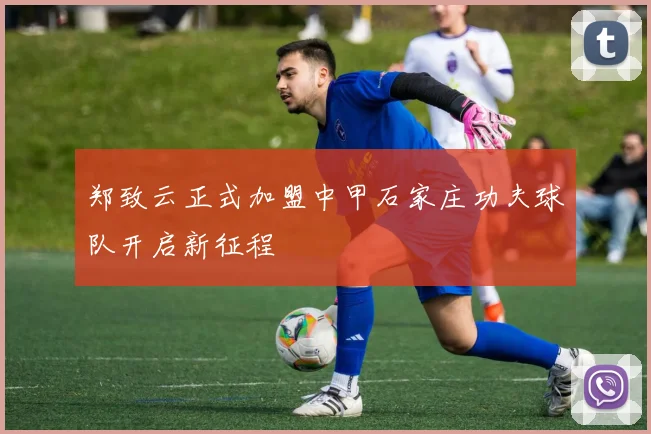 郑致云正式加盟中甲石家庄功夫球队开启新征程