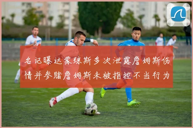 名记曝达蒙琼斯多次泄露詹姆斯伤情并参赌詹姆斯未被指控不当行为